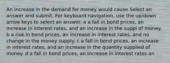 An increase in the demand for money would cause Select an answer and submit. For keyboard navigation, use the up/down arrow keys to select an answer. a a fall in bond prices, an increase in interest rates, and an increase in the suppl of money. b a rise in bond prices, an increase in interest rates, and no change in the money supply. c a fall in bond prices, an increase in interest rates, and an increase in the quantity supplied of money. d a fall in bond prices, an increase in interest rates an