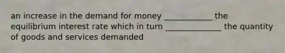 an increase in the demand for money ____________ the equilibrium interest rate which in turn ______________ the quantity of goods and services demanded