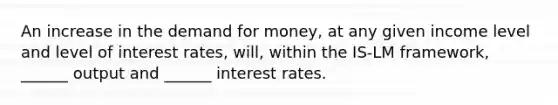 An increase in the demand for money, at any given income level and level of interest rates, will, within the IS-LM framework, ______ output and ______ interest rates.