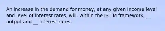 An increase in the demand for money, at any given income level and level of interest rates, will, within the IS-LM framework, __ output and __ interest rates.