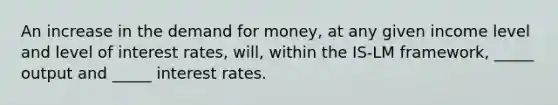 An increase in the demand for money, at any given income level and level of interest rates, will, within the IS-LM framework, _____ output and _____ interest rates.