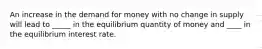 An increase in the demand for money with no change in supply will lead to _____ in the equilibrium quantity of money and ____ in the equilibrium interest rate.