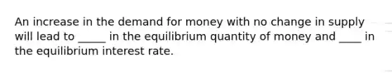 An increase in the demand for money with no change in supply will lead to _____ in the equilibrium quantity of money and ____ in the equilibrium interest rate.