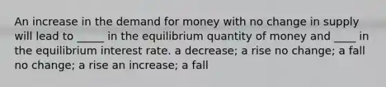 An increase in the demand for money with no change in supply will lead to _____ in the equilibrium quantity of money and ____ in the equilibrium interest rate. a decrease; a rise no change; a fall no change; a rise an increase; a fall