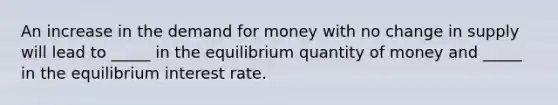 An increase in the demand for money with no change in supply will lead to _____ in the equilibrium quantity of money and _____ in the equilibrium interest rate.