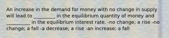 An increase in the demand for money with no change in supply will lead to _________ in the equilibrium quantity of money and __________ in the equilibrium interest rate. -no change; a rise -no change; a fall -a decrease; a rise -an increase; a fall