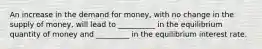 An increase in the demand for money, with no change in the supply of money, will lead to __________ in the equilibrium quantity of money and _________ in the equilibrium interest rate.