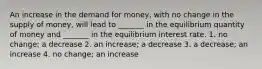 An increase in the demand for money, with no change in the supply of money, will lead to _______ in the equilibrium quantity of money and _______ in the equilibrium interest rate. 1. no change; a decrease 2. an increase; a decrease 3. a decrease; an increase 4. no change; an increase