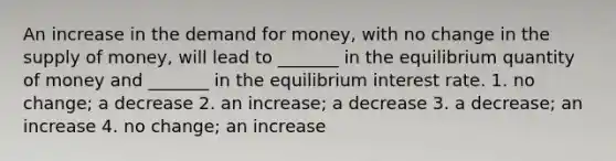 An increase in the demand for money, with no change in the supply of money, will lead to _______ in the equilibrium quantity of money and _______ in the equilibrium interest rate. 1. no change; a decrease 2. an increase; a decrease 3. a decrease; an increase 4. no change; an increase