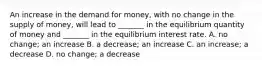 An increase in the demand for money, with no change in the supply of money, will lead to _______ in the equilibrium quantity of money and _______ in the equilibrium interest rate. A. no change; an increase B. a decrease; an increase C. an increase; a decrease D. no change; a decrease