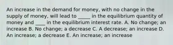 An increase in the demand for money, with no change in the supply of money, will lead to _____ in the equilibrium quantity of money and ____ in the equilibrium interest rate. A. No change; an increase B. No change; a decrease C. A decrease; an increase D. An increase; a decrease E. An increase; an increase