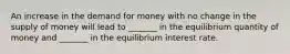 An increase in the demand for money with no change in the supply of money will lead to _______ in the equilibrium quantity of money and _______ in the equilibrium interest rate.