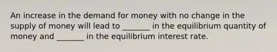 An increase in the demand for money with no change in the supply of money will lead to _______ in the equilibrium quantity of money and _______ in the equilibrium interest rate.