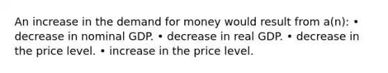 An increase in the demand for money would result from a(n): • decrease in nominal GDP. • decrease in real GDP. • decrease in the price level. • increase in the price level.