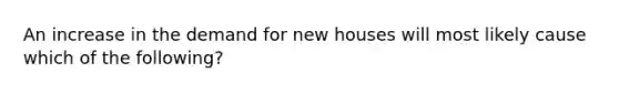 An increase in the demand for new houses will most likely cause which of the following?