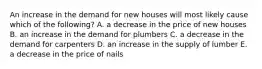 An increase in the demand for new houses will most likely cause which of the following? A. a decrease in the price of new houses B. an increase in the demand for plumbers C. a decrease in the demand for carpenters D. an increase in the supply of lumber E. a decrease in the price of nails