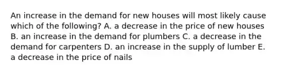 An increase in the demand for new houses will most likely cause which of the following? A. a decrease in the price of new houses B. an increase in the demand for plumbers C. a decrease in the demand for carpenters D. an increase in the supply of lumber E. a decrease in the price of nails