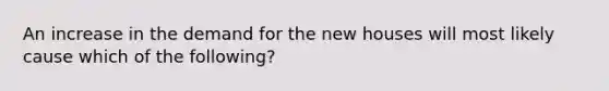 An increase in the demand for the new houses will most likely cause which of the following?