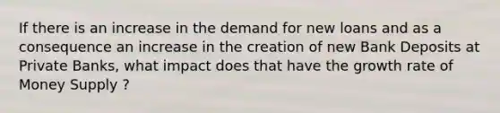 If there is an increase in the demand for new loans and as a consequence an increase in the creation of new Bank Deposits at Private Banks, what impact does that have the growth rate of Money Supply ?