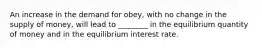 An increase in the demand for obey, with no change in the supply of money, will lead to ________ in the equilibrium quantity of money and in the equilibrium interest rate.