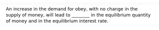 An increase in the demand for obey, with no change in the <a href='https://www.questionai.com/knowledge/kUIOOoB75i-supply-of-money' class='anchor-knowledge'>supply of money</a>, will lead to ________ in the equilibrium quantity of money and in the equilibrium interest rate.