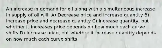 An increase in demand for oil along with a simultaneous increase in supply of oil will: A) Decrease price and increase quantity B) Increase price and decrease quantity C) Increase quantity, but whether it increases price depends on how much each curve shifts D) Increase price, but whether it increase quantity depends on how much each curve shifts