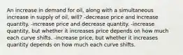 An increase in demand for oil, along with a simultaneous increase in supply of oil, will? -decrease price and increase quantity. -increase price and decrease quantity. -increase quantity, but whether it increases price depends on how much each curve shifts. -increase price, but whether it increases quantity depends on how much each curve shifts.