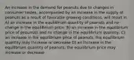 An increase in the demand for peanuts due to changes in consumer tastes, accompanied by an increase in the supply of peanuts as a result of favorable growing conditions, will result in A) an increase in the equilibrium quantity of peanuts and no change in the equilibrium price. B) an increase in the equilibrium price of peaunuts and no change in the equilibrium quantity; C) an increase in the equilibrium price of peanuts; the equilibrium quantity may increase or decrease D) an increase in the equilibrium quantity of peanuts; the equilibrium price may increase or decrease