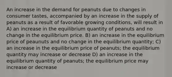 An increase in the demand for peanuts due to changes in consumer tastes, accompanied by an increase in the supply of peanuts as a result of favorable growing conditions, will result in A) an increase in the equilibrium quantity of peanuts and no change in the equilibrium price. B) an increase in the equilibrium price of peaunuts and no change in the equilibrium quantity; C) an increase in the equilibrium price of peanuts; the equilibrium quantity may increase or decrease D) an increase in the equilibrium quantity of peanuts; the equilibrium price may increase or decrease