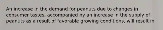 An increase in the demand for peanuts due to changes in consumer​ tastes, accompanied by an increase in the supply of peanuts as a result of favorable growing​ conditions, will result in