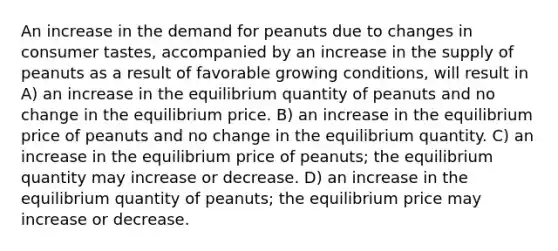 An increase in the demand for peanuts due to changes in consumer tastes, accompanied by an increase in the supply of peanuts as a result of favorable growing conditions, will result in A) an increase in the equilibrium quantity of peanuts and no change in the equilibrium price. B) an increase in the equilibrium price of peanuts and no change in the equilibrium quantity. C) an increase in the equilibrium price of peanuts; the equilibrium quantity may increase or decrease. D) an increase in the equilibrium quantity of peanuts; the equilibrium price may increase or decrease.