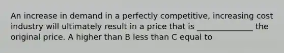 An increase in demand in a perfectly competitive, increasing cost industry will ultimately result in a price that is ______________ the original price. A higher than B less than C equal to