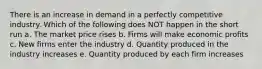 There is an increase in demand in a perfectly competitive industry. Which of the following does NOT happen in the short run a. The market price rises b. Firms will make economic profits c. New firms enter the industry d. Quantity produced in the industry increases e. Quantity produced by each firm increases