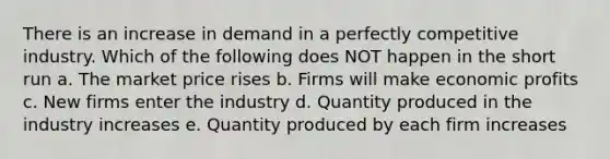 There is an increase in demand in a perfectly competitive industry. Which of the following does NOT happen in the short run a. The market price rises b. Firms will make economic profits c. New firms enter the industry d. Quantity produced in the industry increases e. Quantity produced by each firm increases