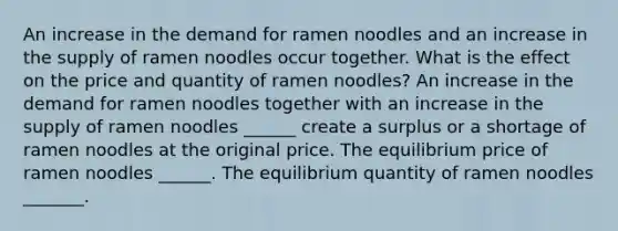 An increase in the demand for ramen noodles and an increase in the supply of ramen noodles occur together. What is the effect on the price and quantity of ramen noodles? An increase in the demand for ramen noodles together with an increase in the supply of ramen noodles ​______ create a surplus or a shortage of ramen noodles at the original price. The equilibrium price of ramen noodles ​______. The equilibrium quantity of ramen noodles ​_______.