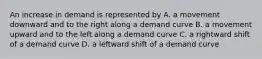 An increase in demand is represented by A. a movement downward and to the right along a demand curve B. a movement upward and to the left along a demand curve C. a rightward shift of a demand curve D. a leftward shift of a demand curve