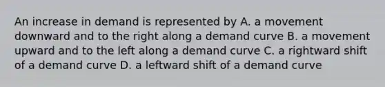 An increase in demand is represented by A. a movement downward and to the right along a demand curve B. a movement upward and to the left along a demand curve C. a rightward shift of a demand curve D. a leftward shift of a demand curve