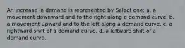 An increase in demand is represented by Select one: a. a movement downward and to the right along a demand curve. b. a movement upward and to the left along a demand curve. c. a rightward shift of a demand curve. d. a leftward shift of a demand curve.