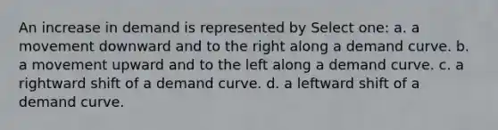 An increase in demand is represented by Select one: a. a movement downward and to the right along a demand curve. b. a movement upward and to the left along a demand curve. c. a rightward shift of a demand curve. d. a leftward shift of a demand curve.