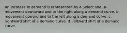 An increase in demand is represented by a Select one: a. movement downward and to the right along a demand curve. b. movement upward and to the left along a demand curve. c. rightward shift of a demand curve. d. leftward shift of a demand curve.