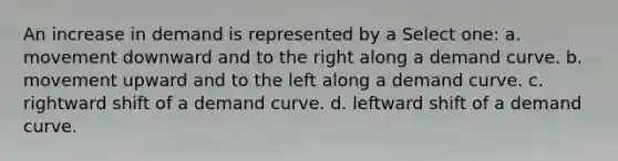 An increase in demand is represented by a Select one: a. movement downward and to the right along a demand curve. b. movement upward and to the left along a demand curve. c. rightward shift of a demand curve. d. leftward shift of a demand curve.