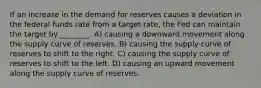 If an increase in the demand for reserves causes a deviation in the federal funds rate from a target rate, the Fed can maintain the target by ________. A) causing a downward movement along the supply curve of reserves. B) causing the supply curve of reserves to shift to the right. C) causing the supply curve of reserves to shift to the left. D) causing an upward movement along the supply curve of reserves.