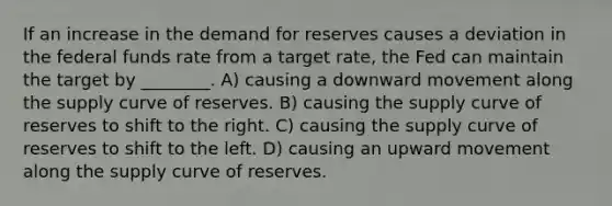 If an increase in the demand for reserves causes a deviation in the federal funds rate from a target rate, the Fed can maintain the target by ________. A) causing a downward movement along the supply curve of reserves. B) causing the supply curve of reserves to shift to the right. C) causing the supply curve of reserves to shift to the left. D) causing an upward movement along the supply curve of reserves.