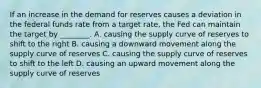 If an increase in the demand for reserves causes a deviation in the federal funds rate from a target​ rate, the Fed can maintain the target by​ ________. A. causing the supply curve of reserves to shift to the right B. causing a downward movement along the supply curve of reserves C. causing the supply curve of reserves to shift to the left D. causing an upward movement along the supply curve of reserves