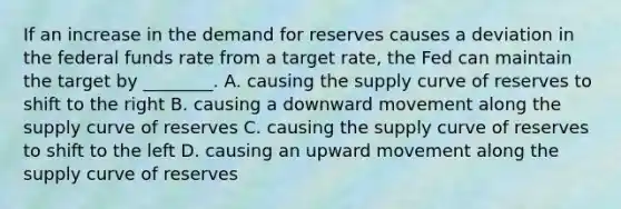 If an increase in the demand for reserves causes a deviation in the federal funds rate from a target​ rate, the Fed can maintain the target by​ ________. A. causing the supply curve of reserves to shift to the right B. causing a downward movement along the supply curve of reserves C. causing the supply curve of reserves to shift to the left D. causing an upward movement along the supply curve of reserves