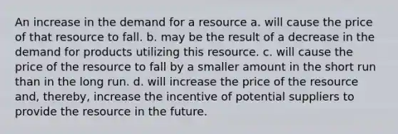 An increase in the demand for a resource a. will cause the price of that resource to fall. b. may be the result of a decrease in the demand for products utilizing this resource. c. will cause the price of the resource to fall by a smaller amount in the short run than in the long run. d. will increase the price of the resource and, thereby, increase the incentive of potential suppliers to provide the resource in the future.