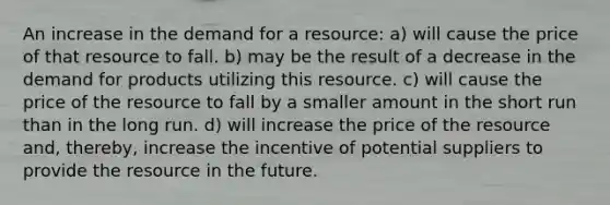 An increase in the demand for a resource: a) will cause the price of that resource to fall. b) may be the result of a decrease in the demand for products utilizing this resource. c) will cause the price of the resource to fall by a smaller amount in the short run than in the long run. d) will increase the price of the resource and, thereby, increase the incentive of potential suppliers to provide the resource in the future.