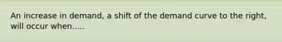 An increase in demand, a shift of the demand curve to the right, will occur when.....