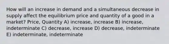 How will an increase in demand and a simultaneous decrease in supply affect the equilibrium price and quantity of a good in a market? Price, Quantity A) increase, increase B) increase, indeterminate C) decrease, increase D) decrease, indeterminate E) indeterminate, indeterminate