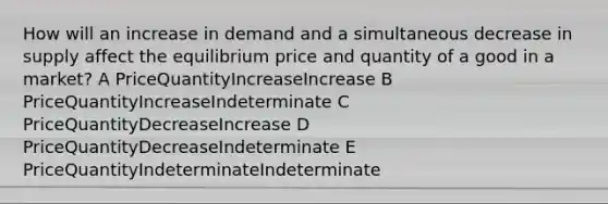 How will an increase in demand and a simultaneous decrease in supply affect the equilibrium price and quantity of a good in a market? A PriceQuantityIncreaseIncrease B PriceQuantityIncreaseIndeterminate C PriceQuantityDecreaseIncrease D PriceQuantityDecreaseIndeterminate E PriceQuantityIndeterminateIndeterminate